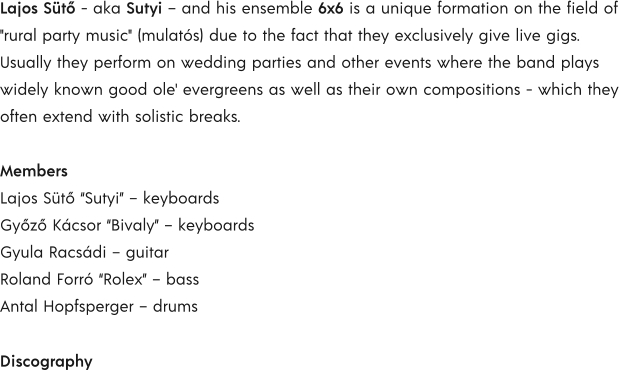 Lajos Sütő - aka Sutyi – and his ensemble 6x6 is a unique formation on the field of "rural party music" (mulatós) due to the fact that they exclusively give live gigs. Usually they perform on wedding parties and other events where the band plays widely known good ole' evergreens as well as their own compositions - which they often extend with solistic breaks.  Members Lajos Sütő “Sutyi” – keyboards Győző Kácsor “Bivaly” – keyboards Gyula Racsádi – guitar Roland Forró “Rolex” – bass Antal Hopfsperger – drums  Discography