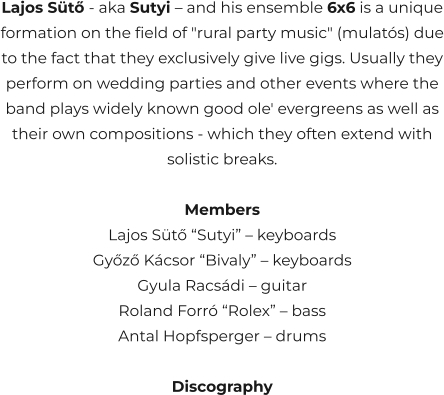 Lajos Sütő - aka Sutyi – and his ensemble 6x6 is a unique formation on the field of "rural party music" (mulatós) due to the fact that they exclusively give live gigs. Usually they perform on wedding parties and other events where the band plays widely known good ole' evergreens as well as their own compositions - which they often extend with solistic breaks.  Members Lajos Sütő “Sutyi” – keyboards Győző Kácsor “Bivaly” – keyboards Gyula Racsádi – guitar Roland Forró “Rolex” – bass Antal Hopfsperger – drums  Discography