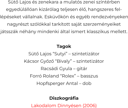 Sütő Lajos és zenekara a mulatós zenei színtérben egyedülállóan kizárólag teljesen élő, hangszeres fel- lépéseket vállalnak. Esküvőkön és egyéb rendezvényeken nagyrészt szólókkal tarkított saját szerzeményeiket játsszák néhány mindenki által ismert klasszikus mellett.  Tagok Sütő Lajos “Sutyi” – szintetizátor Kácsor Győző “Bivaly” – szintetizátor Racsádi Gyula – gitár Forró Roland “Rolex” – basszus Hopfsperger Antal – dob  Diszkográfia Lakodalom Dinnyésen (2006)